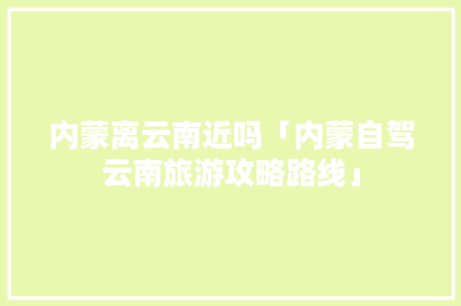 内蒙离云南近吗「内蒙自驾云南旅游攻略路线」 内蒙离云南近吗「内蒙自驾云南旅游攻略路线」 教育法律