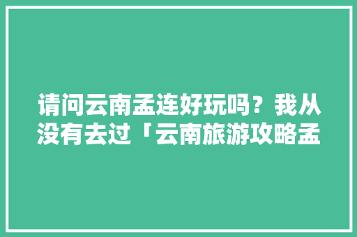 请问云南孟连好玩吗？我从没有去过「云南旅游攻略孟连景区」 请问云南孟连好玩吗？我从没有去过「云南旅游攻略孟连景区」 美食菜谱