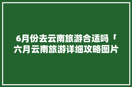 6月份去云南旅游合适吗「六月云南旅游详细攻略图片」 6月份去云南旅游合适吗「六月云南旅游详细攻略图片」 旅游攻略