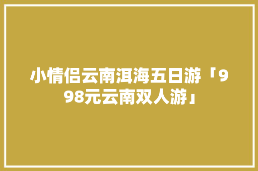 小情侣云南洱海五日游「998元云南双人游」 小情侣云南洱海五日游「998元云南双人游」 手机电脑