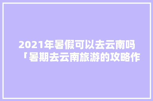2021年暑假可以去云南吗「暑期去云南旅游的攻略作文」 2021年暑假可以去云南吗「暑期去云南旅游的攻略作文」 手机电脑
