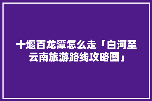 十堰百龙潭怎么走「白河至云南旅游路线攻略图」 十堰百龙潭怎么走「白河至云南旅游路线攻略图」 教育法律