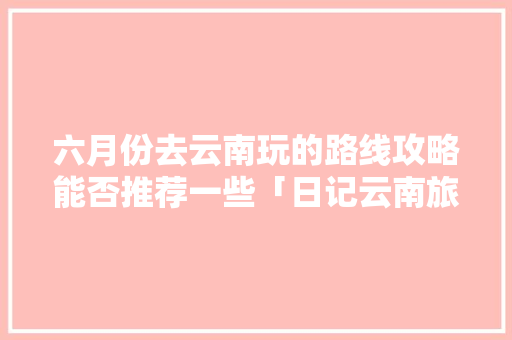 六月份去云南玩的路线攻略能否推荐一些「日记云南旅游攻略怎么写的」 六月份去云南玩的路线攻略能否推荐一些「日记云南旅游攻略怎么写的」 美食菜谱