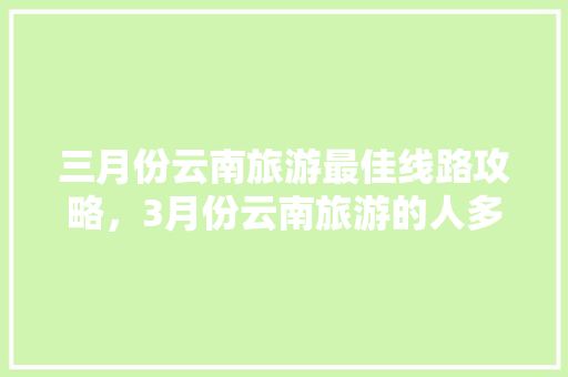 三月份云南旅游最佳线路攻略，3月份云南旅游的人多吗「游玩云南旅游攻略图文版大全」 三月份云南旅游最佳线路攻略，3月份云南旅游的人多吗「游玩云南旅游攻略图文版大全」 教育法律