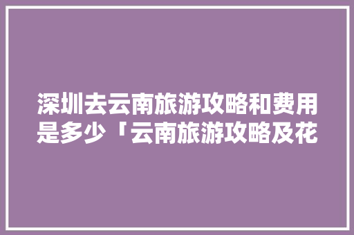 深圳去云南旅游攻略和费用是多少「云南旅游攻略及花费攻略」 深圳去云南旅游攻略和费用是多少「云南旅游攻略及花费攻略」 手机电脑