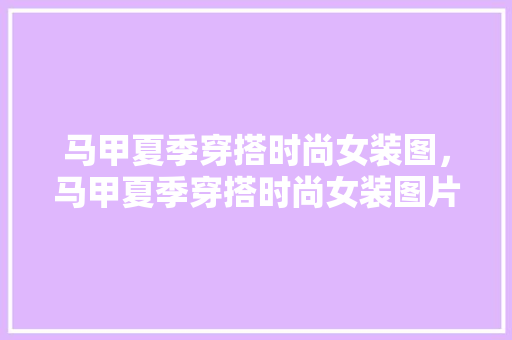 马甲夏季穿搭时尚女装图，马甲夏季穿搭时尚女装图片大全。 马甲夏季穿搭时尚女装图，马甲夏季穿搭时尚女装图片大全。 时尚穿搭