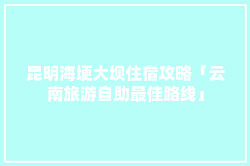 昆明海埂大坝住宿攻略「云南旅游自助最佳路线」 昆明海埂大坝住宿攻略「云南旅游自助最佳路线」 美食菜谱