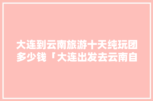 大连到云南旅游十天纯玩团多少钱「大连出发去云南自驾游路线」 大连到云南旅游十天纯玩团多少钱「大连出发去云南自驾游路线」 时尚穿搭