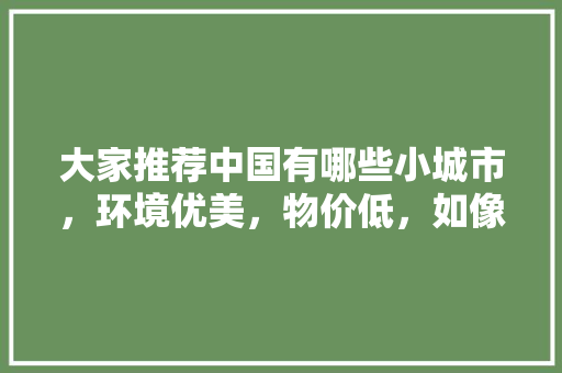 大家推荐中国有哪些小城市，环境优美，物价低，如像云南丽江的「句容学生去云南旅游攻略路线」 大家推荐中国有哪些小城市，环境优美，物价低，如像云南丽江的「句容学生去云南旅游攻略路线」 美食菜谱