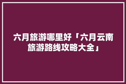 六月旅游哪里好「六月云南旅游路线攻略大全」 六月旅游哪里好「六月云南旅游路线攻略大全」 美食菜谱