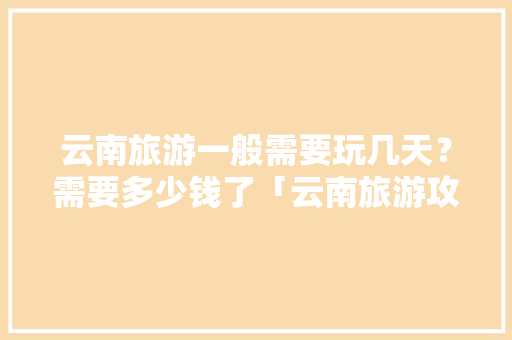 云南旅游一般需要玩几天？需要多少钱了「云南旅游攻略30天免费」 云南旅游一般需要玩几天？需要多少钱了「云南旅游攻略30天免费」 教育法律