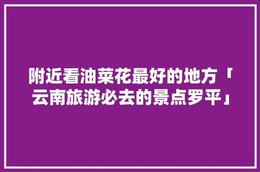 附近看油菜花最好的地方「云南旅游必去的景点罗平」 附近看油菜花最好的地方「云南旅游必去的景点罗平」 教育法律