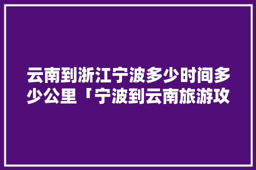 云南到浙江宁波多少时间多少公里「宁波到云南旅游攻略亲子游」 云南到浙江宁波多少时间多少公里「宁波到云南旅游攻略亲子游」 汽车常识