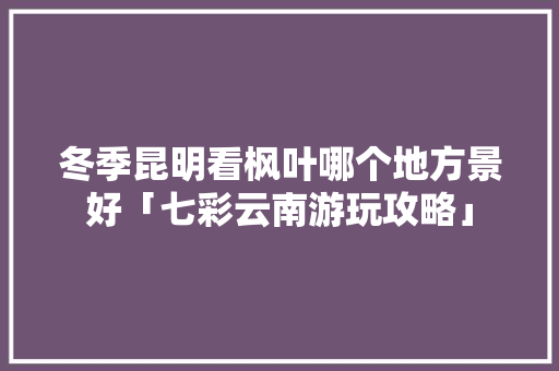 冬季昆明看枫叶哪个地方景好「七彩云南游玩攻略」 冬季昆明看枫叶哪个地方景好「七彩云南游玩攻略」 教育法律