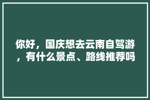 你好，国庆想去云南自驾游，有什么景点、路线推荐吗?大概5天，南宁出发。如有打搅请包涵。哈哈「云南旅游攻略五天四日游路线」 你好，国庆想去云南自驾游，有什么景点、路线推荐吗?大概5天，南宁出发。如有打搅请包涵。哈哈「云南旅游攻略五天四日游路线」 手机电脑