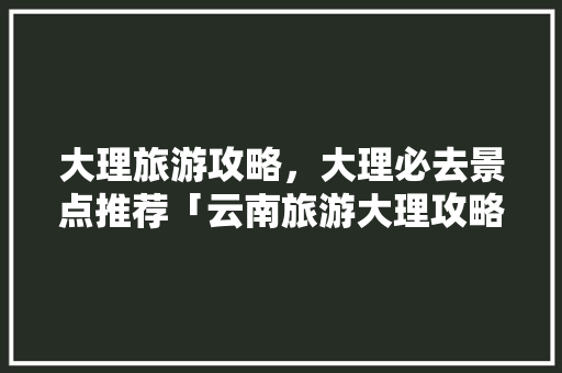 大理旅游攻略，大理必去景点推荐「云南旅游大理攻略图文大全」 大理旅游攻略，大理必去景点推荐「云南旅游大理攻略图文大全」 健康母婴