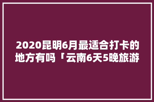 2020昆明6月最适合打卡的地方有吗「云南6天5晚旅游攻略」 2020昆明6月最适合打卡的地方有吗「云南6天5晚旅游攻略」 手机电脑