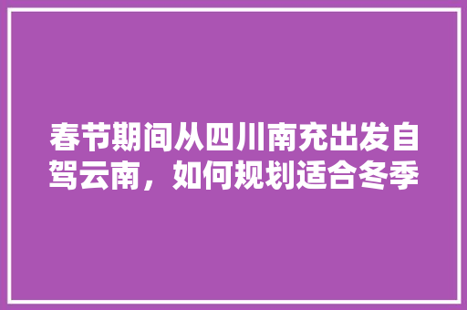 春节期间从四川南充出发自驾云南，如何规划适合冬季游玩的线路「云南燕子洞介绍」 春节期间从四川南充出发自驾云南，如何规划适合冬季游玩的线路「云南燕子洞介绍」 旅游攻略