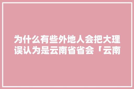 为什么有些外地人会把大理误认为是云南省省会「云南旅游傻瓜攻略视频大全」 为什么有些外地人会把大理误认为是云南省省会「云南旅游傻瓜攻略视频大全」 美食菜谱