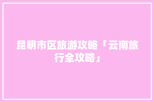 昆明市区旅游攻略「云南旅行全攻略」 昆明市区旅游攻略「云南旅行全攻略」 美食菜谱