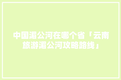 中国湄公河在哪个省「云南旅游湄公河攻略路线」 中国湄公河在哪个省「云南旅游湄公河攻略路线」 汽车常识