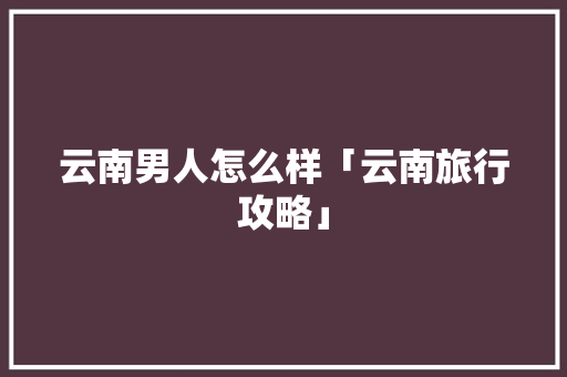 云南男人怎么样「云南旅行攻略」 云南男人怎么样「云南旅行攻略」 教育法律