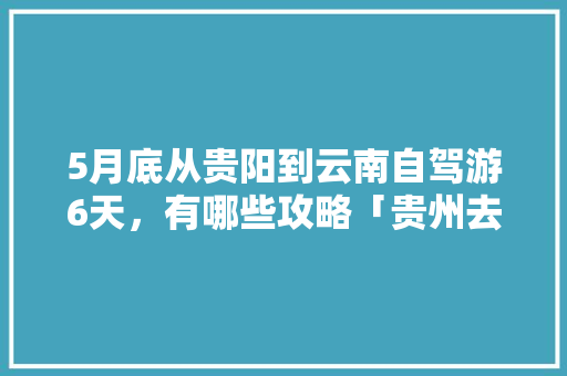 5月底从贵阳到云南自驾游6天，有哪些攻略「贵州去云南旅游7天攻略图」 5月底从贵阳到云南自驾游6天，有哪些攻略「贵州去云南旅游7天攻略图」 教育法律
