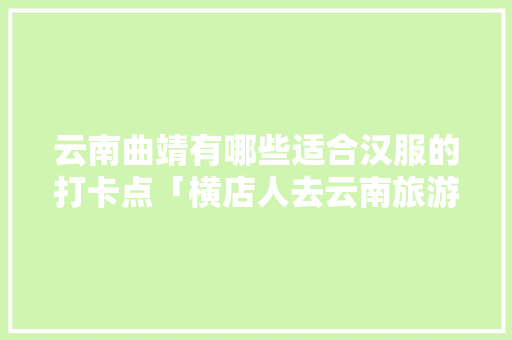 云南曲靖有哪些适合汉服的打卡点「横店人去云南旅游攻略图片」 云南曲靖有哪些适合汉服的打卡点「横店人去云南旅游攻略图片」 美食菜谱