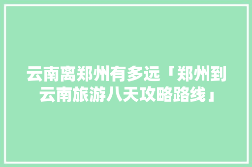 云南离郑州有多远「郑州到云南旅游八天攻略路线」 云南离郑州有多远「郑州到云南旅游八天攻略路线」 健康母婴