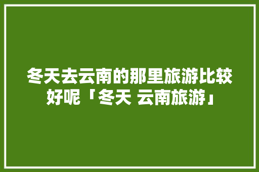 冬天去云南的那里旅游比较好呢「冬天 云南旅游」 冬天去云南的那里旅游比较好呢「冬天 云南旅游」 健康母婴