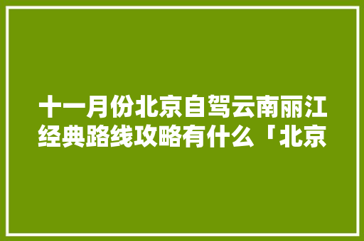 十一月份北京自驾云南丽江经典路线攻略有什么「北京返云南旅游攻略最新政策」 十一月份北京自驾云南丽江经典路线攻略有什么「北京返云南旅游攻略最新政策」 旅游攻略