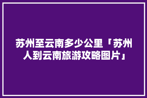 苏州至云南多少公里「苏州人到云南旅游攻略图片」 苏州至云南多少公里「苏州人到云南旅游攻略图片」 手机电脑