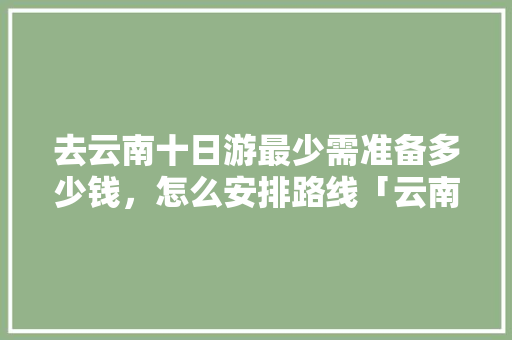 去云南十日游最少需准备多少钱，怎么安排路线「云南旅游团十日游攻略大全」 去云南十日游最少需准备多少钱，怎么安排路线「云南旅游团十日游攻略大全」 手机电脑