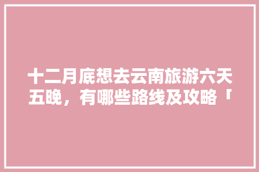 十二月底想去云南旅游六天五晚，有哪些路线及攻略「5天云南旅游最佳路线」 十二月底想去云南旅游六天五晚，有哪些路线及攻略「5天云南旅游最佳路线」 旅游攻略