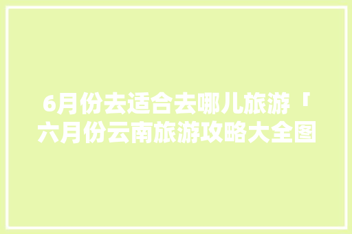 6月份去适合去哪儿旅游「六月份云南旅游攻略大全图片」 6月份去适合去哪儿旅游「六月份云南旅游攻略大全图片」 旅游攻略