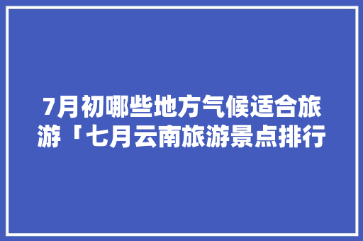 7月初哪些地方气候适合旅游「七月云南旅游景点排行榜」 7月初哪些地方气候适合旅游「七月云南旅游景点排行榜」 旅游攻略