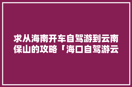 求从海南开车自驾游到云南保山的攻略「海口自驾游云南旅游攻略路线」 求从海南开车自驾游到云南保山的攻略「海口自驾游云南旅游攻略路线」 手机电脑