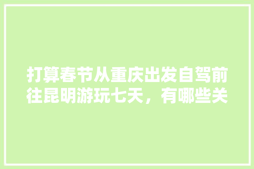 打算春节从重庆出发自驾前往昆明游玩七天，有哪些关于吃、住、行的建议「重庆云南旅游线路」 打算春节从重庆出发自驾前往昆明游玩七天，有哪些关于吃、住、行的建议「重庆云南旅游线路」 旅游攻略