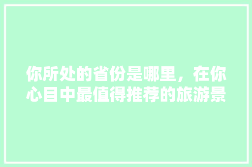 你所处的省份是哪里，在你心目中最值得推荐的旅游景区是哪几个「礼泉到云南旅游攻略路线图」 你所处的省份是哪里，在你心目中最值得推荐的旅游景区是哪几个「礼泉到云南旅游攻略路线图」 美食菜谱