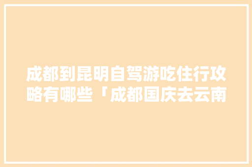 成都到昆明自驾游吃住行攻略有哪些「成都国庆去云南旅游攻略路线」 成都到昆明自驾游吃住行攻略有哪些「成都国庆去云南旅游攻略路线」 手机电脑