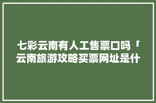 七彩云南有人工售票口吗「云南旅游攻略买票网址是什么」 七彩云南有人工售票口吗「云南旅游攻略买票网址是什么」 健康母婴