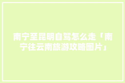 南宁至昆明自驾怎么走「南宁往云南旅游攻略图片」 南宁至昆明自驾怎么走「南宁往云南旅游攻略图片」 旅游攻略