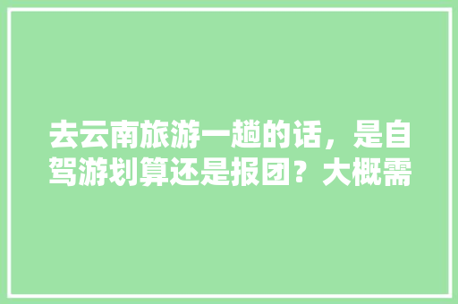 去云南旅游一趟的话，是自驾游划算还是报团？大概需要花多少钱「云南旅游攻略大概花销多少」 去云南旅游一趟的话，是自驾游划算还是报团？大概需要花多少钱「云南旅游攻略大概花销多少」 旅游攻略
