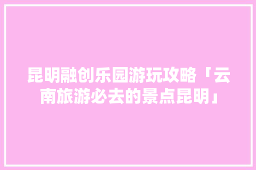 昆明融创乐园游玩攻略「云南旅游必去的景点昆明」 昆明融创乐园游玩攻略「云南旅游必去的景点昆明」 时尚穿搭