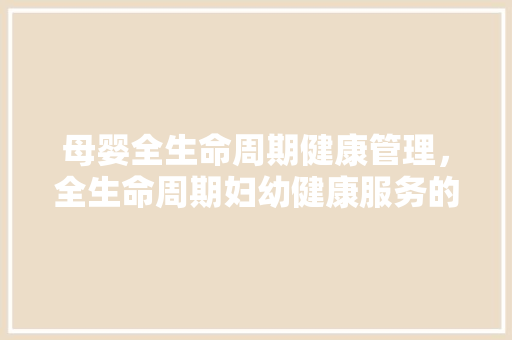 母婴全生命周期健康管理，全生命周期妇幼健康服务的内容。 母婴全生命周期健康管理，全生命周期妇幼健康服务的内容。 健康母婴