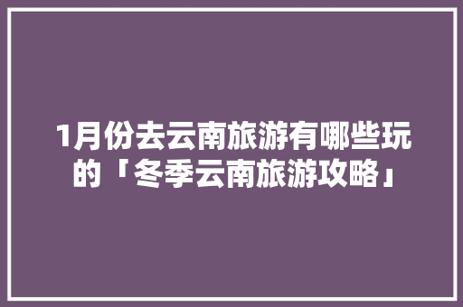 1月份去云南旅游有哪些玩的「冬季云南旅游攻略」 1月份去云南旅游有哪些玩的「冬季云南旅游攻略」 手机电脑