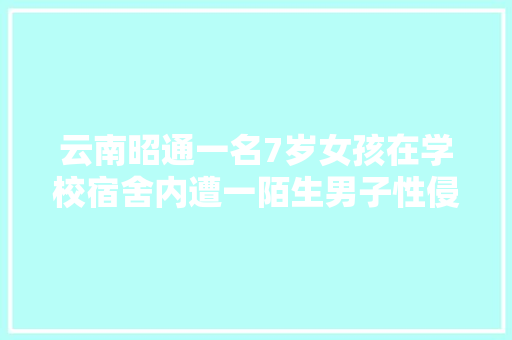云南昭通一名7岁女孩在学校宿舍内遭一陌生男子性侵，你怎么看「云南旅游攻略七人游」 云南昭通一名7岁女孩在学校宿舍内遭一陌生男子性侵，你怎么看「云南旅游攻略七人游」 汽车常识