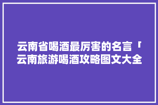 云南省喝酒最厉害的名言「云南旅游喝酒攻略图文大全」 云南省喝酒最厉害的名言「云南旅游喝酒攻略图文大全」 教育法律
