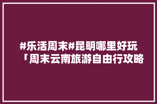 #乐活周末#昆明哪里好玩「周末云南旅游自由行攻略大全」 #乐活周末#昆明哪里好玩「周末云南旅游自由行攻略大全」 旅游攻略