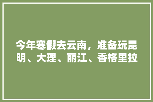 今年寒假去云南，准备玩昆明、大理、丽江、香格里拉，7天左右，有什么好的攻略和建议吗？梅里雪山会封山吗「云南旅游免费攻略自由行路线」 今年寒假去云南，准备玩昆明、大理、丽江、香格里拉，7天左右，有什么好的攻略和建议吗？梅里雪山会封山吗「云南旅游免费攻略自由行路线」 手机电脑